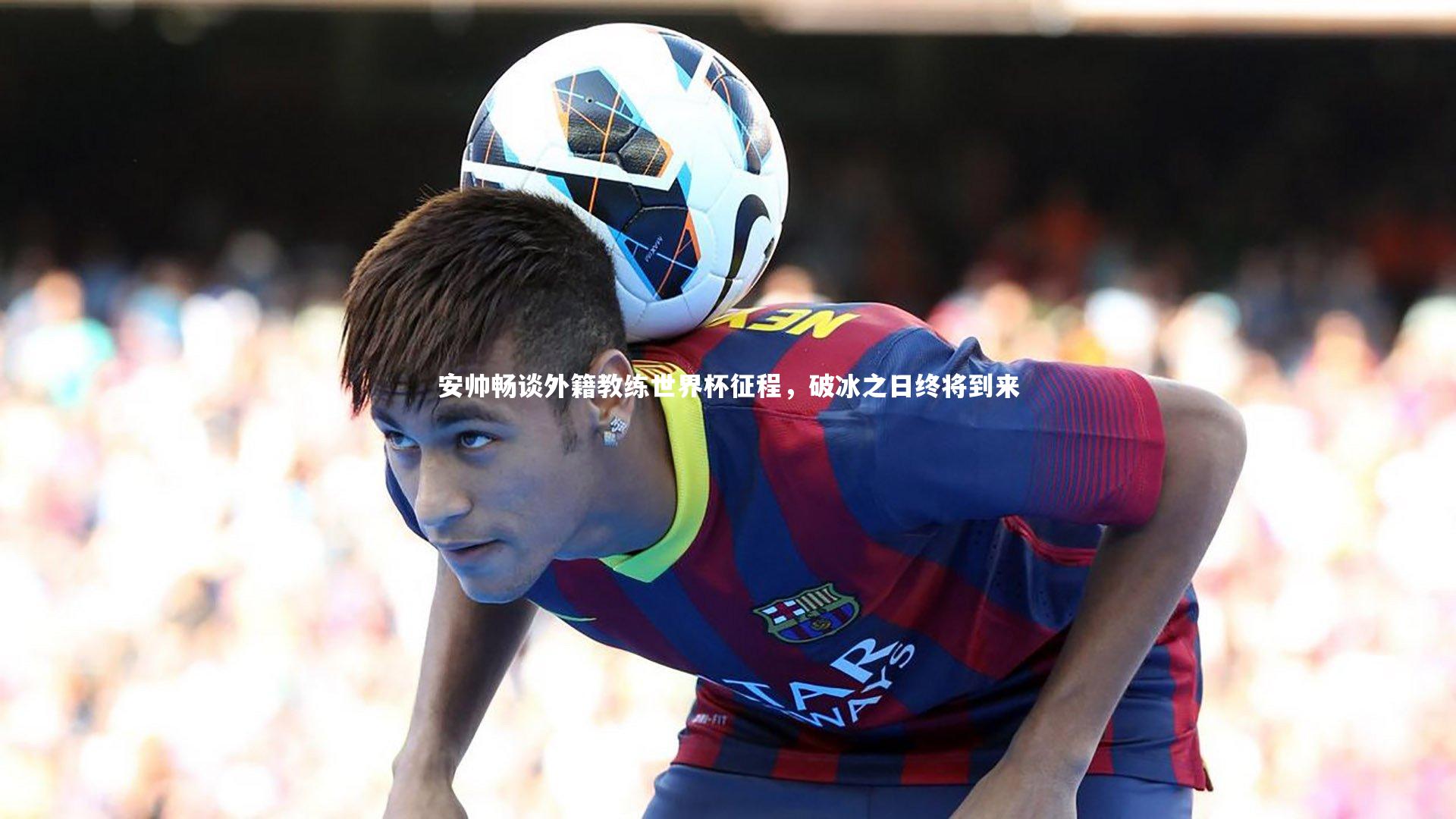 乐竟体育官网：安帅畅谈外籍教练世界杯征程，破冰之日终将到来