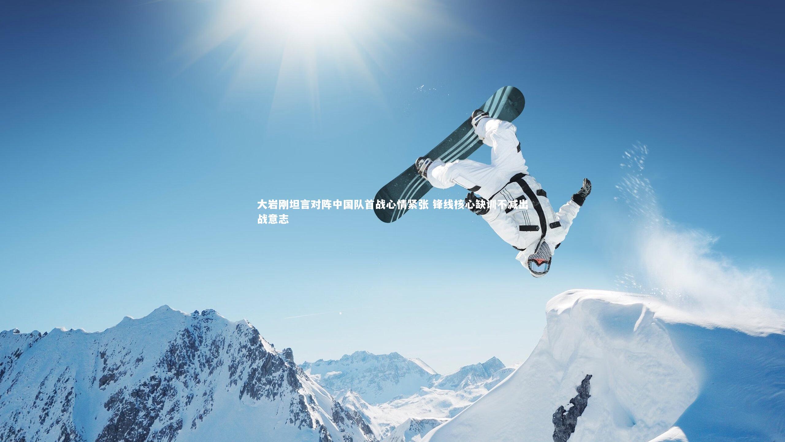 乐竟体育官网_大岩刚坦言对阵中国队首战心情紧张 锋线核心缺训不减出战意志